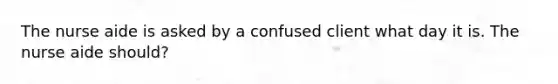 The nurse aide is asked by a confused client what day it is. The nurse aide should?