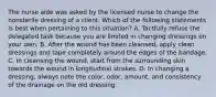 The nurse aide was asked by the licensed nurse to change the nonsterile dressing of a client. Which of the following statements is best when pertaining to this situation? A. Tactfully refuse the delegated task because you are limited in changing dressings on your own. B. After the wound has been cleansed, apply clean dressings and tape completely around the edges of the bandage. C. In cleansing the wound, start from the surrounding skin towards the wound in longitudinal strokes. D. In changing a dressing, always note the color, odor, amount, and consistency of the drainage on the old dressing.