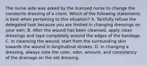 The nurse aide was asked by the licensed nurse to change the nonsterile dressing of a client. Which of the following statements is best when pertaining to this situation? A. Tactfully refuse the delegated task because you are limited in changing dressings on your own. B. After the wound has been cleansed, apply clean dressings and tape completely around the edges of the bandage. C. In cleansing the wound, start from the surrounding skin towards the wound in longitudinal strokes. D. In changing a dressing, always note the color, odor, amount, and consistency of the drainage on the old dressing.