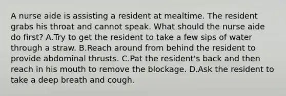 A nurse aide is assisting a resident at mealtime. The resident grabs his throat and cannot speak. What should the nurse aide do first? A.Try to get the resident to take a few sips of water through a straw. B.Reach around from behind the resident to provide abdominal thrusts. C.Pat the resident's back and then reach in his mouth to remove the blockage. D.Ask the resident to take a deep breath and cough.