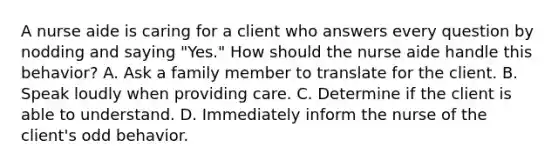 A nurse aide is caring for a client who answers every question by nodding and saying "Yes." How should the nurse aide handle this behavior? A. Ask a family member to translate for the client. B. Speak loudly when providing care. C. Determine if the client is able to understand. D. Immediately inform the nurse of the client's odd behavior.