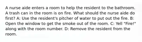 A nurse aide enters a room to help the resident to the bathroom. A trash can in the room is on fire. What should the nurse aide do first? A: Use the resident's pitcher of water to put out the fire. B: Open the window to get the smoke out of the room. C: Yell "Fire!" along with the room number. D: Remove the resident from the room.