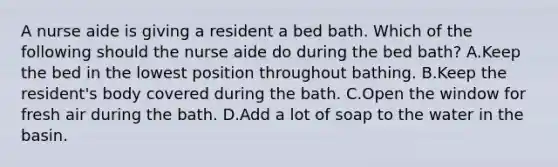 A nurse aide is giving a resident a bed bath. Which of the following should the nurse aide do during the bed bath? A.Keep the bed in the lowest position throughout bathing. B.Keep the resident's body covered during the bath. C.Open the window for fresh air during the bath. D.Add a lot of soap to the water in the basin.