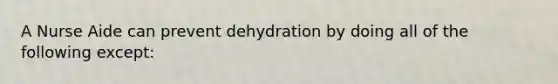 A Nurse Aide can prevent dehydration by doing all of the following except: