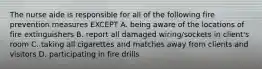 The nurse aide is responsible for all of the following fire prevention measures EXCEPT A. being aware of the locations of fire extinguishers B. report all damaged wiring/sockets in client's room C. taking all cigarettes and matches away from clients and visitors D. participating in fire drills