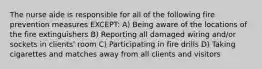The nurse aide is responsible for all of the following fire prevention measures EXCEPT: A) Being aware of the locations of the fire extinguishers B) Reporting all damaged wiring and/or sockets in clients' room C) Participating in fire drills D) Taking cigarettes and matches away from all clients and visitors
