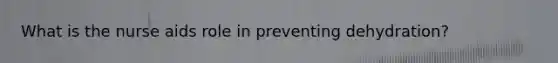 What is the nurse aids role in preventing dehydration?