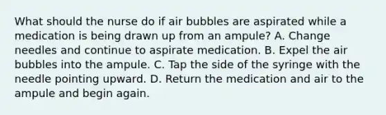 What should the nurse do if air bubbles are aspirated while a medication is being drawn up from an ampule? A. Change needles and continue to aspirate medication. B. Expel the air bubbles into the ampule. C. Tap the side of the syringe with the needle pointing upward. D. Return the medication and air to the ampule and begin again.