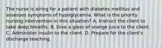 The nurse is airing for a patient with diabetes mellitus and assesses symptoms of hypoglycemia. What is the priority nursing intervention in this situation? A. Instruct the client to take deep breaths. B. Give a glass of orange juice to the client. C. Administer insulin to the client. D. Prepare for the client's discharge teaching.