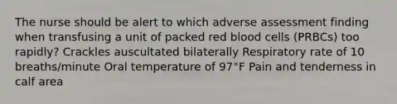 The nurse should be alert to which adverse assessment finding when transfusing a unit of packed red blood cells (PRBCs) too rapidly? Crackles auscultated bilaterally Respiratory rate of 10 breaths/minute Oral temperature of 97°F Pain and tenderness in calf area