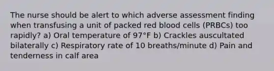 The nurse should be alert to which adverse assessment finding when transfusing a unit of packed red blood cells (PRBCs) too rapidly? a) Oral temperature of 97°F b) Crackles auscultated bilaterally c) Respiratory rate of 10 breaths/minute d) Pain and tenderness in calf area