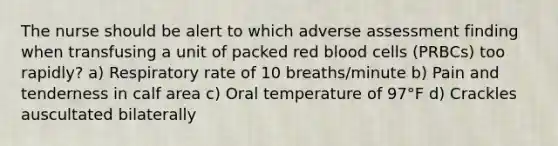 The nurse should be alert to which adverse assessment finding when transfusing a unit of packed red blood cells (PRBCs) too rapidly? a) Respiratory rate of 10 breaths/minute b) Pain and tenderness in calf area c) Oral temperature of 97°F d) Crackles auscultated bilaterally