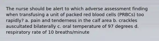 The nurse should be alert to which adverse assessment finding when transfusing a unit of packed red blood cells (PRBCs) too rapidly? a. pain and tenderness in the calf area b. crackles auscultated bilaterally c. oral temperature of 97 degrees d. respiratory rate of 10 breaths/minute