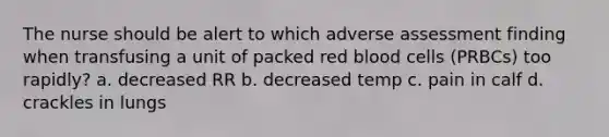 The nurse should be alert to which adverse assessment finding when transfusing a unit of packed red blood cells (PRBCs) too rapidly? a. decreased RR b. decreased temp c. pain in calf d. crackles in lungs