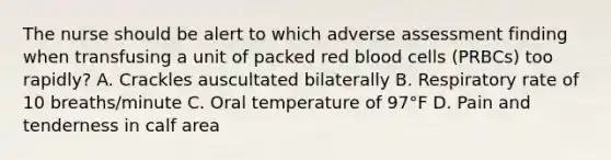 The nurse should be alert to which adverse assessment finding when transfusing a unit of packed red blood cells (PRBCs) too rapidly? A. Crackles auscultated bilaterally B. Respiratory rate of 10 breaths/minute C. Oral temperature of 97°F D. Pain and tenderness in calf area