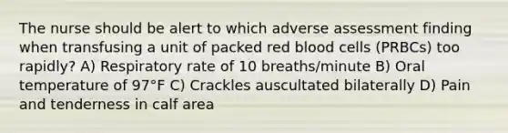 The nurse should be alert to which adverse assessment finding when transfusing a unit of packed red blood cells (PRBCs) too rapidly? A) Respiratory rate of 10 breaths/minute B) Oral temperature of 97°F C) Crackles auscultated bilaterally D) Pain and tenderness in calf area