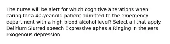 The nurse will be alert for which cognitive alterations when caring for a 40-year-old patient admitted to the emergency department with a high blood alcohol level? Select all that apply. Delirium Slurred speech Expressive aphasia Ringing in the ears Exogenous depression