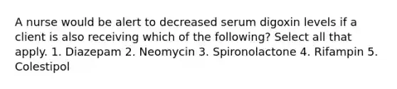 A nurse would be alert to decreased serum digoxin levels if a client is also receiving which of the following? Select all that apply. 1. Diazepam 2. Neomycin 3. Spironolactone 4. Rifampin 5. Colestipol