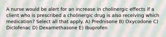 A nurse would be alert for an increase in cholinergic effects if a client who is prescribed a cholinergic drug is also receiving which medication? Select all that apply. A) Prednisone B) Oxycodone C) Diclofenac D) Dexamethasone E) Ibuprofen