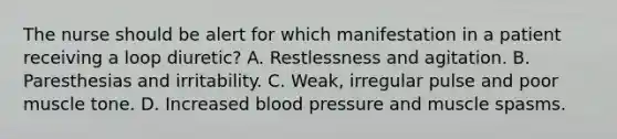 The nurse should be alert for which manifestation in a patient receiving a loop diuretic? A. Restlessness and agitation. B. Paresthesias and irritability. C. Weak, irregular pulse and poor muscle tone. D. Increased blood pressure and muscle spasms.