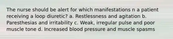 The nurse should be alert for which manifestations n a patient receiving a loop diuretic? a. Restlessness and agitation b. Paresthesias and irritability c. Weak, irregular pulse and poor muscle tone d. Increased blood pressure and muscle spasms