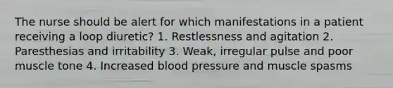 The nurse should be alert for which manifestations in a patient receiving a loop diuretic? 1. Restlessness and agitation 2. Paresthesias and irritability 3. Weak, irregular pulse and poor muscle tone 4. Increased blood pressure and muscle spasms