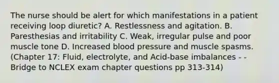 The nurse should be alert for which manifestations in a patient receiving loop diuretic? A. Restlessness and agitation. B. Paresthesias and irritability C. Weak, irregular pulse and poor muscle tone D. Increased blood pressure and muscle spasms. (Chapter 17: Fluid, electrolyte, and Acid-base imbalances - - Bridge to NCLEX exam chapter questions pp 313-314)