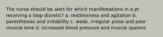 The nurse should be alert for which manifestations in a pt receiving a loop diuretic? a. restlessness and agitation b. paresthesias and irritability c. weak, irregular pulse and poor muscle tone d. increased <a href='https://www.questionai.com/knowledge/kD0HacyPBr-blood-pressure' class='anchor-knowledge'>blood pressure</a> and muscle spasms