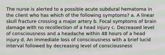 The nurse is alerted to a possible acute subdural hematoma in the client who has which of the following symptoms? a. A linear skull fracture crossing a major artery b. Focal symptoms of brain damage with no recollection of a head injury c. Decreased level of consciousness and a headache within 48 hours of a head injury d. An immediate loss of consciousness with a brief lucid interval followed by decreasing level of consciousness