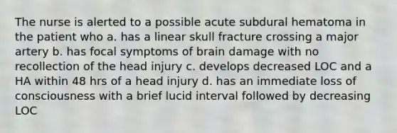 The nurse is alerted to a possible acute subdural hematoma in the patient who a. has a linear skull fracture crossing a major artery b. has focal symptoms of brain damage with no recollection of the head injury c. develops decreased LOC and a HA within 48 hrs of a head injury d. has an immediate loss of consciousness with a brief lucid interval followed by decreasing LOC