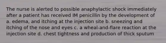 The nurse is alerted to possible anaphylactic shock immediately after a patient has received IM penicillin by the development of a. edema, and itching at the injection site b. sneezing and itching of the nose and eyes c. a wheal-and-flare reaction at the injection site d. chest tightness and production of thick sputum