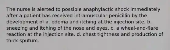 The nurse is alerted to possible anaphylactic shock immediately after a patient has received intramuscular penicillin by the development of a. edema and itching at the injection site. b. sneezing and itching of the nose and eyes. c. a wheal-and-flare reaction at the injection site. d. chest tightness and production of thick sputum.