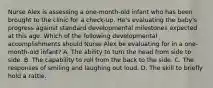 Nurse Alex is assessing a one-month-old infant who has been brought to the clinic for a check-up. He's evaluating the baby's progress against standard developmental milestones expected at this age. Which of the following developmental accomplishments should Nurse Alex be evaluating for in a one-month-old infant? A. The ability to turn the head from side to side. B. The capability to roll from the back to the side. C. The responses of smiling and laughing out loud. D. The skill to briefly hold a rattle.