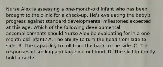 Nurse Alex is assessing a one-month-old infant who has been brought to the clinic for a check-up. He's evaluating the baby's progress against standard developmental milestones expected at this age. Which of the following developmental accomplishments should Nurse Alex be evaluating for in a one-month-old infant? A. The ability to turn the head from side to side. B. The capability to roll from the back to the side. C. The responses of smiling and laughing out loud. D. The skill to briefly hold a rattle.