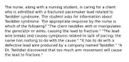 The nurse, along with a nursing student, is caring for a client who is admitted with a fractured pacemaker lead related to Twiddler syndrome. The student asks for information about Twiddler syndrome. The appropriate response by the nurse is which of the following? "The client twiddles with or manipulates the generator or wires, causing the lead to fracture." "The lead wire breaks and causes symptoms related to lack of pacing; the name has nothing to do with the cause." "It has to do with a defective lead wire produced by a company named Twiddler." "A Dr. Twiddler discovered that too much arm movement will cause the lead to fracture."