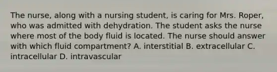 The nurse, along with a nursing student, is caring for Mrs. Roper, who was admitted with dehydration. The student asks the nurse where most of the body fluid is located. The nurse should answer with which fluid compartment? A. interstitial B. extracellular C. intracellular D. intravascular