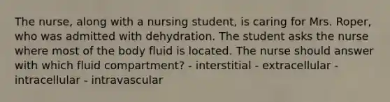 The nurse, along with a nursing student, is caring for Mrs. Roper, who was admitted with dehydration. The student asks the nurse where most of the body fluid is located. The nurse should answer with which fluid compartment? - interstitial - extracellular - intracellular - intravascular