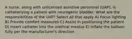 A nurse, along with unlicensed assistive personnel (UAP), is catheterizing a patient with neurogenic bladder. What are the responsibilities of the UAP? Select all that apply A) Focus lighting B) Provide comfort measures C) Assist in positioning the patient D) Insert catheter into the urethral meatus E) Inflate the balloon fully per the manufacturer's direction