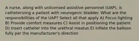 A nurse, along with unlicensed assistive personnel (UAP), is catheterizing a patient with neurogenic bladder. What are the responsibilities of the UAP? Select all that apply A) Focus lighting B) Provide comfort measures C) Assist in positioning the patient D) Insert catheter into the urethral meatus E) Inflate the balloon fully per the manufacturer's direction