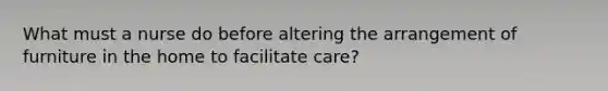 What must a nurse do before altering the arrangement of furniture in the home to facilitate care?