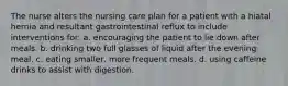 The nurse alters the nursing care plan for a patient with a hiatal hernia and resultant gastrointestinal reflux to include interventions for: a. encouraging the patient to lie down after meals. b. drinking two full glasses of liquid after the evening meal. c. eating smaller, more frequent meals. d. using caffeine drinks to assist with digestion.