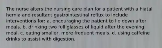 The nurse alters the nursing care plan for a patient with a hiatal hernia and resultant gastrointestinal reflux to include interventions for: a. encouraging the patient to lie down after meals. b. drinking two full glasses of liquid after the evening meal. c. eating smaller, more frequent meals. d. using caffeine drinks to assist with digestion.