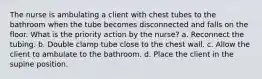 The nurse is ambulating a client with chest tubes to the bathroom when the tube becomes disconnected and falls on the floor. What is the priority action by the nurse? a. Reconnect the tubing. b. Double clamp tube close to the chest wall. c. Allow the client to ambulate to the bathroom. d. Place the client in the supine position.