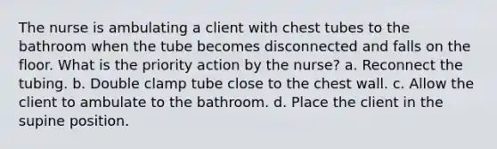 The nurse is ambulating a client with chest tubes to the bathroom when the tube becomes disconnected and falls on the floor. What is the priority action by the nurse? a. Reconnect the tubing. b. Double clamp tube close to the chest wall. c. Allow the client to ambulate to the bathroom. d. Place the client in the supine position.