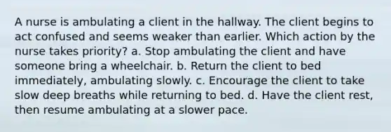 A nurse is ambulating a client in the hallway. The client begins to act confused and seems weaker than earlier. Which action by the nurse takes priority? a. Stop ambulating the client and have someone bring a wheelchair. b. Return the client to bed immediately, ambulating slowly. c. Encourage the client to take slow deep breaths while returning to bed. d. Have the client rest, then resume ambulating at a slower pace.