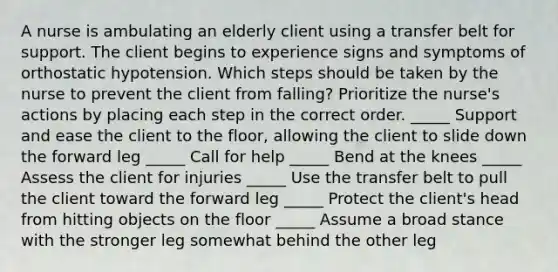 A nurse is ambulating an elderly client using a transfer belt for support. The client begins to experience signs and symptoms of orthostatic hypotension. Which steps should be taken by the nurse to prevent the client from falling? Prioritize the nurse's actions by placing each step in the correct order. _____ Support and ease the client to the floor, allowing the client to slide down the forward leg _____ Call for help _____ Bend at the knees _____ Assess the client for injuries _____ Use the transfer belt to pull the client toward the forward leg _____ Protect the client's head from hitting objects on the floor _____ Assume a broad stance with the stronger leg somewhat behind the other leg