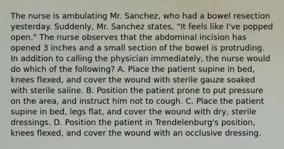 The nurse is ambulating Mr. Sanchez, who had a bowel resection yesterday. Suddenly, Mr. Sanchez states, "It feels like I've popped open." The nurse observes that the abdominal incision has opened 3 inches and a small section of the bowel is protruding. In addition to calling the physician immediately, the nurse would do which of the following? A. Place the patient supine in bed, knees flexed, and cover the wound with sterile gauze soaked with sterile saline. B. Position the patient prone to put pressure on the area, and instruct him not to cough. C. Place the patient supine in bed, legs flat, and cover the wound with dry, sterile dressings. D. Position the patient in Trendelenburg's position, knees flexed, and cover the wound with an occlusive dressing.