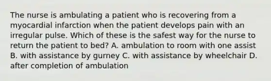 The nurse is ambulating a patient who is recovering from a myocardial infarction when the patient develops pain with an irregular pulse. Which of these is the safest way for the nurse to return the patient to bed? A. ambulation to room with one assist B. with assistance by gurney C. with assistance by wheelchair D. after completion of ambulation