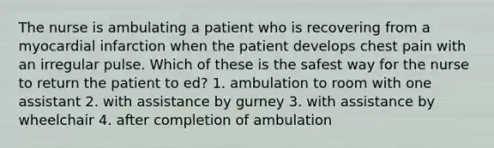 The nurse is ambulating a patient who is recovering from a myocardial infarction when the patient develops chest pain with an irregular pulse. Which of these is the safest way for the nurse to return the patient to ed? 1. ambulation to room with one assistant 2. with assistance by gurney 3. with assistance by wheelchair 4. after completion of ambulation