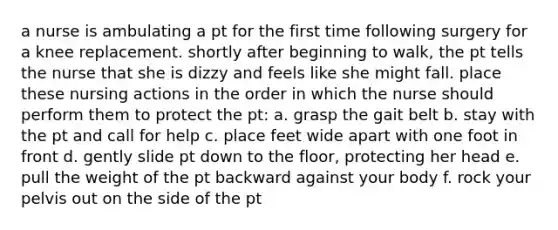 a nurse is ambulating a pt for the first time following surgery for a knee replacement. shortly after beginning to walk, the pt tells the nurse that she is dizzy and feels like she might fall. place these nursing actions in the order in which the nurse should perform them to protect the pt: a. grasp the gait belt b. stay with the pt and call for help c. place feet wide apart with one foot in front d. gently slide pt down to the floor, protecting her head e. pull the weight of the pt backward against your body f. rock your pelvis out on the side of the pt